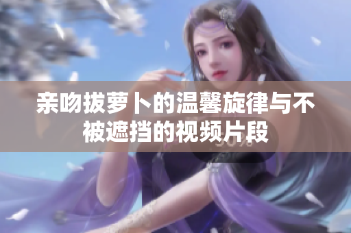 亲吻拔萝卜的温馨旋律与不被遮挡的视频片段