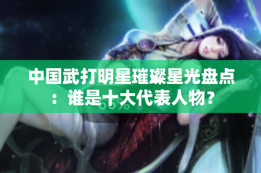中国武打明星璀璨星光盘点：谁是十大代表人物？