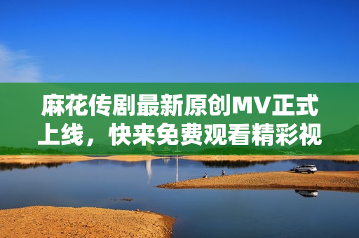 麻花传剧最新原创MV正式上线，快来免费观看精彩视频
