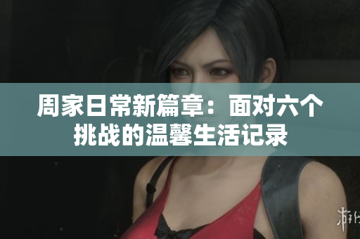 周家日常新篇章：面对六个挑战的温馨生活记录