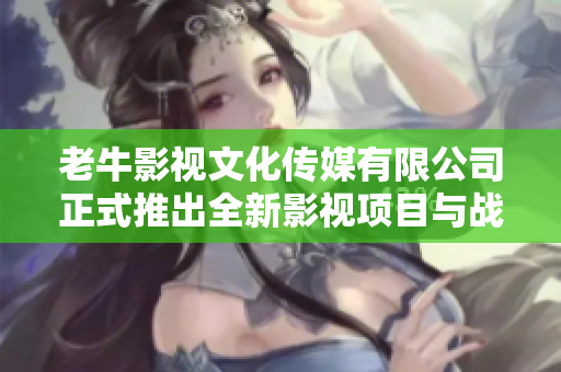 老牛影视文化传媒有限公司正式推出全新影视项目与战略计划