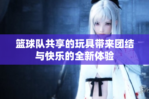 篮球队共享的玩具带来团结与快乐的全新体验