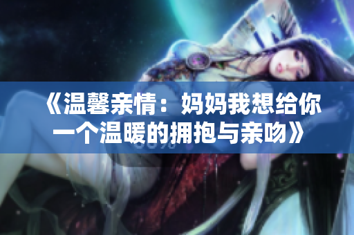 《温馨亲情：妈妈我想给你一个温暖的拥抱与亲吻》