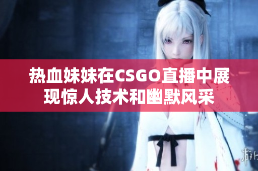 热血妹妹在CSGO直播中展现惊人技术和幽默风采