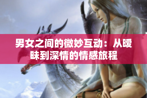 男女之间的微妙互动：从暧昧到深情的情感旅程