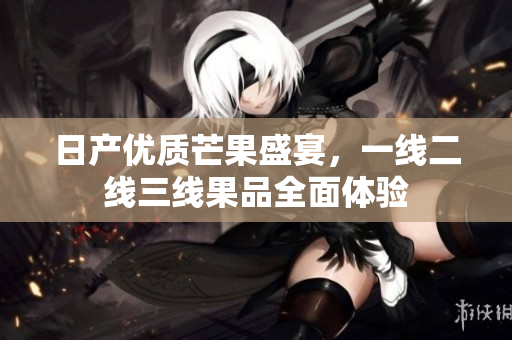 日产优质芒果盛宴，一线二线三线果品全面体验
