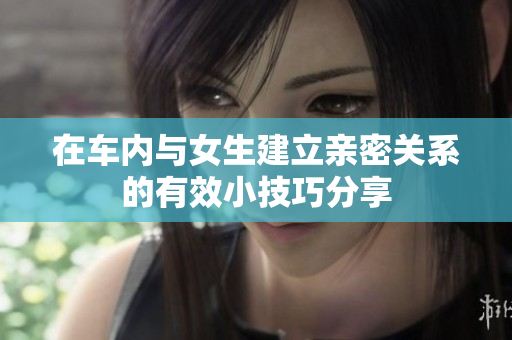 在车内与女生建立亲密关系的有效小技巧分享