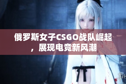 俄罗斯女子CSGO战队崛起，展现电竞新风潮