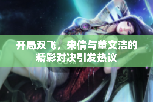 开局双飞，宋倩与董文洁的精彩对决引发热议