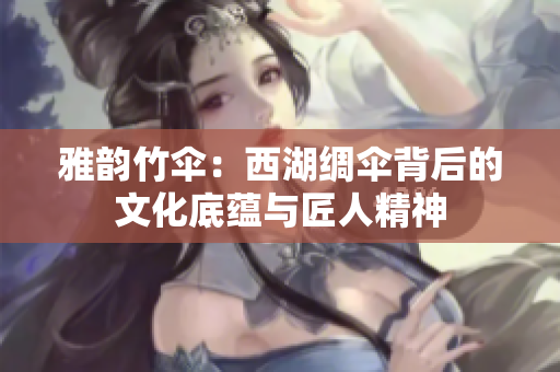 雅韵竹伞：西湖绸伞背后的文化底蕴与匠人精神