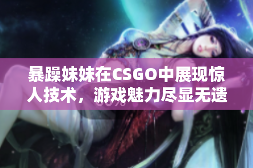 暴躁妹妹在CSGO中展现惊人技术，游戏魅力尽显无遗