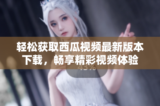 轻松获取西瓜视频最新版本下载，畅享精彩视频体验