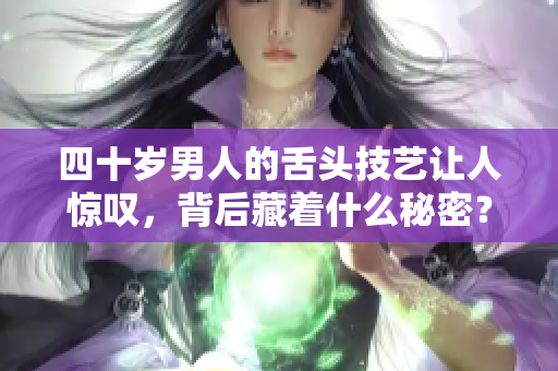 四十岁男人的舌头技艺让人惊叹，背后藏着什么秘密？