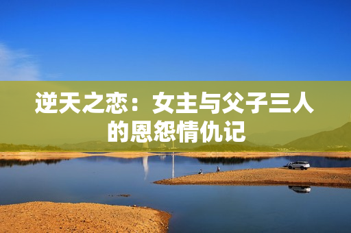 逆天之恋：女主与父子三人的恩怨情仇记