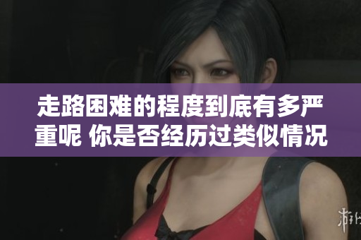 走路困难的程度到底有多严重呢 你是否经历过类似情况