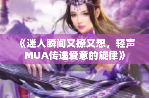 《迷人瞬间又撩又想，轻声MUA传递爱意的旋律》