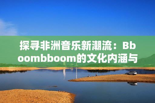 探寻非洲音乐新潮流：Bboombboom的文化内涵与影响