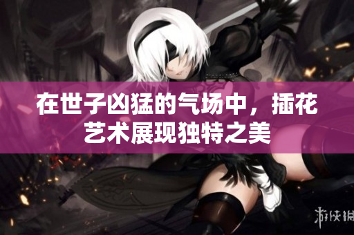 在世子凶猛的气场中，插花艺术展现独特之美