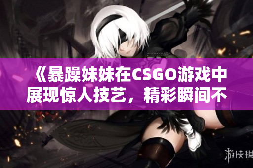 《暴躁妹妹在CSGO游戏中展现惊人技艺，精彩瞬间不容错过》