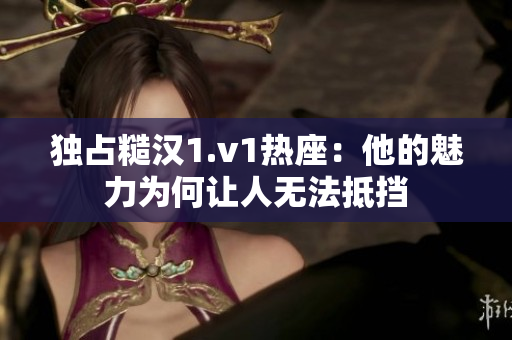 独占糙汉1.v1热座：他的魅力为何让人无法抵挡