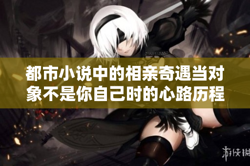 都市小说中的相亲奇遇当对象不是你自己时的心路历程