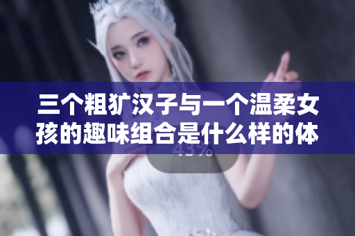 三个粗犷汉子与一个温柔女孩的趣味组合是什么样的体验
