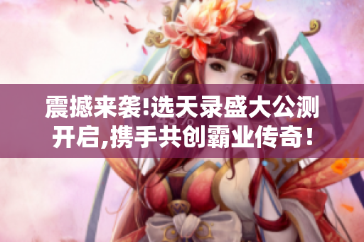 震撼来袭!选天录盛大公测开启,携手共创霸业传奇！