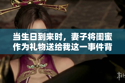 当生日到来时，妻子将闺蜜作为礼物送给我这一事件背后的故事