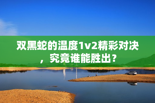 双黑蛇的温度1v2精彩对决，究竟谁能胜出？