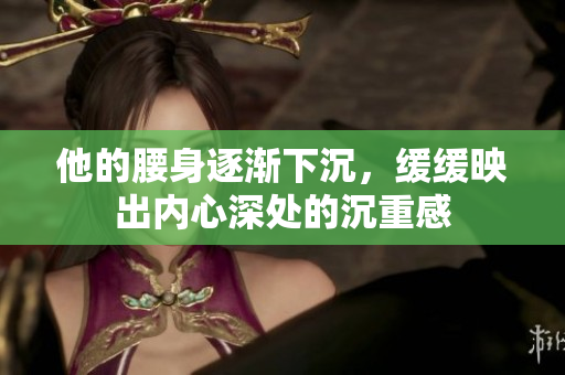 他的腰身逐渐下沉，缓缓映出内心深处的沉重感