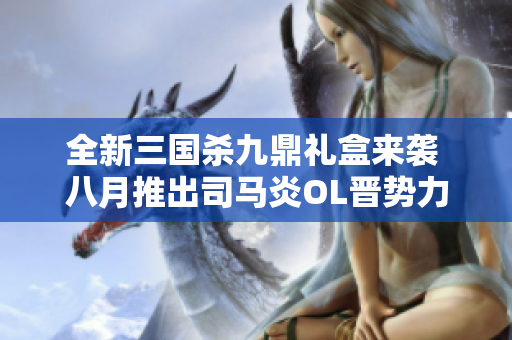 全新三国杀九鼎礼盒来袭 八月推出司马炎OL晋势力文德武备完全体