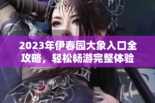 2023年伊春园大象入口全攻略，轻松畅游完整体验