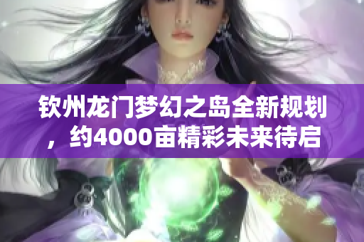 钦州龙门梦幻之岛全新规划，约4000亩精彩未来待启航
