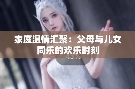 家庭温情汇聚：父母与儿女同乐的欢乐时刻