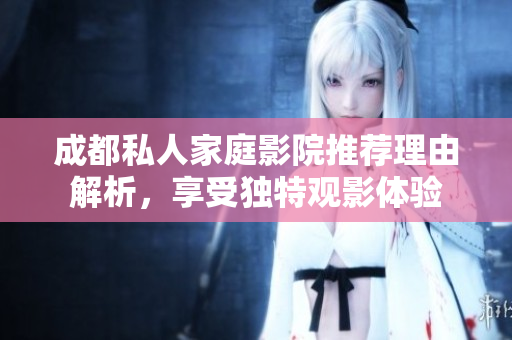 成都私人家庭影院推荐理由解析，享受独特观影体验