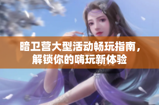 暗卫营大型活动畅玩指南，解锁你的嗨玩新体验