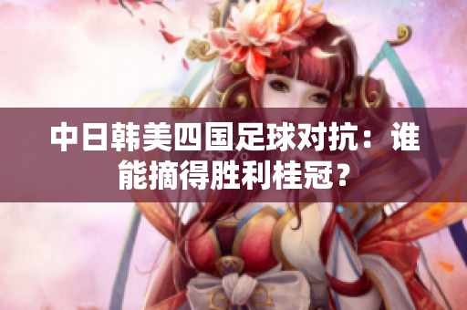 中日韩美四国足球对抗：谁能摘得胜利桂冠？