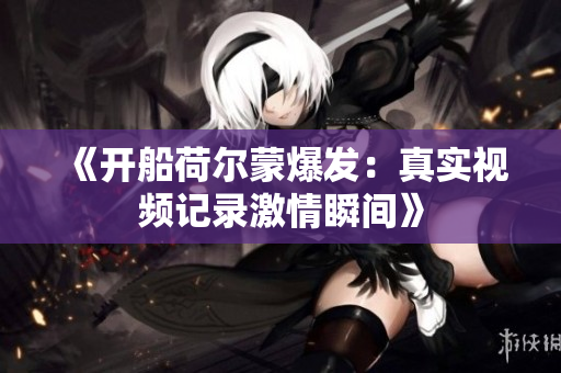 《开船荷尔蒙爆发：真实视频记录激情瞬间》