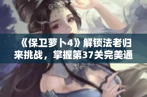 《保卫萝卜4》解锁法老归来挑战，掌握第37关完美通关攻略！