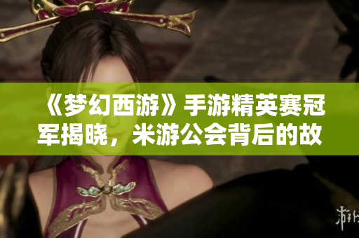 《梦幻西游》手游精英赛冠军揭晓，米游公会背后的故事与成功秘诀分析