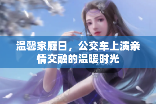 温馨家庭日，公交车上演亲情交融的温暖时光