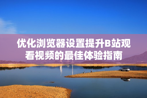 优化浏览器设置提升B站观看视频的最佳体验指南
