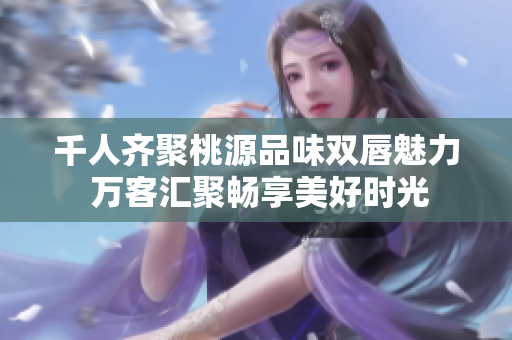 千人齐聚桃源品味双唇魅力 万客汇聚畅享美好时光