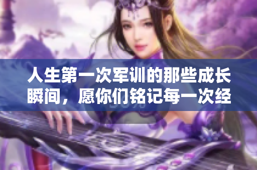 人生第一次军训的那些成长瞬间，愿你们铭记每一次经历的意义