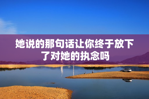 她说的那句话让你终于放下了对她的执念吗