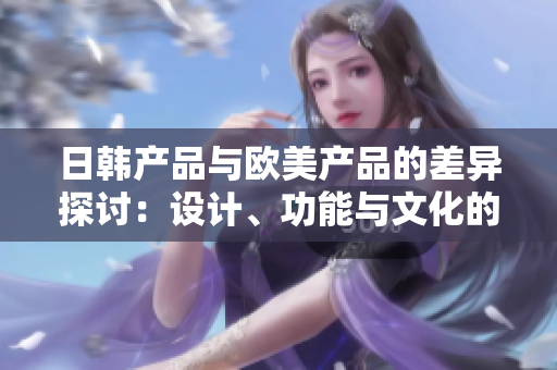 日韩产品与欧美产品的差异探讨：设计、功能与文化的比较