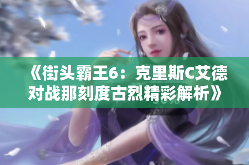 《街头霸王6：克里斯C艾德对战那刻度古烈精彩解析》