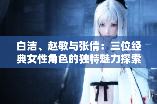 白洁、赵敏与张倩：三位经典女性角色的独特魅力探索