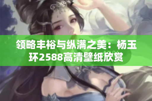 领略丰裕与纵满之美：杨玉环2588高清壁纸欣赏