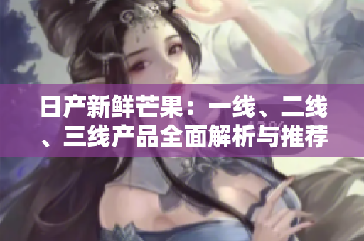 日产新鲜芒果：一线、二线、三线产品全面解析与推荐